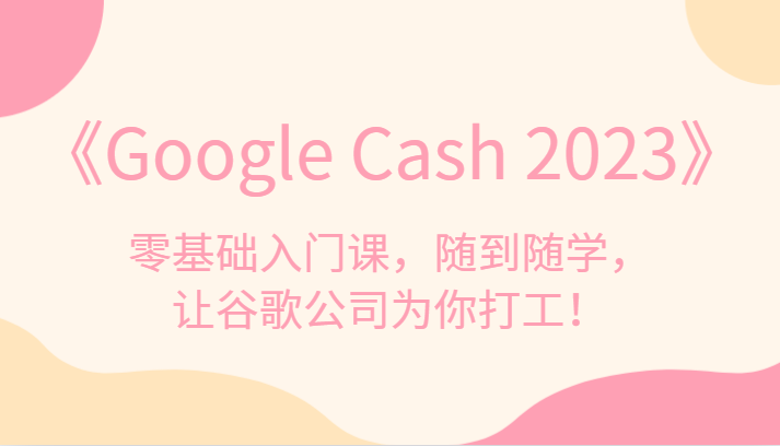 《Google Cash 2023》零基础入门课，随到随学，让谷歌公司为你打工！-三石资源库