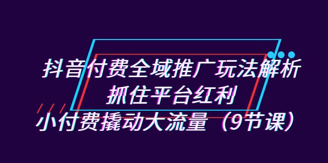 抖音付费全域推广玩法解析：抓住平台红利，小付费撬动大流量（9节课）-三石淘金网