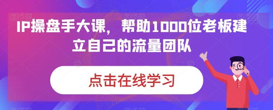 IP-操盘手大课，帮助1000位老板建立自己的流量团队（13节课）-三石资源库