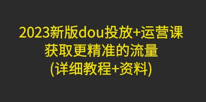 2023新版dou投放+运营课：获取更精准的流量(详细教程+资料)无水印-三石资源库