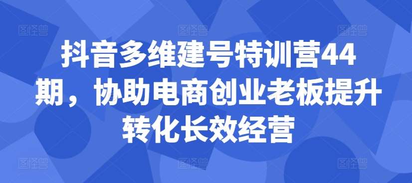 抖音多维建号特训营44期，协助电商创业老板提升转化长效经营-三石资源库