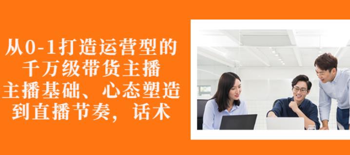 从0-1打造运营型的带货主播：主播基础、心态塑造，能力培养到直播节奏，话术进行全面讲解-三石淘金网