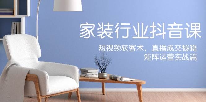 家装抖音课：短视频获客术，直播成交秘籍，矩阵运营实战篇-三石资源库
