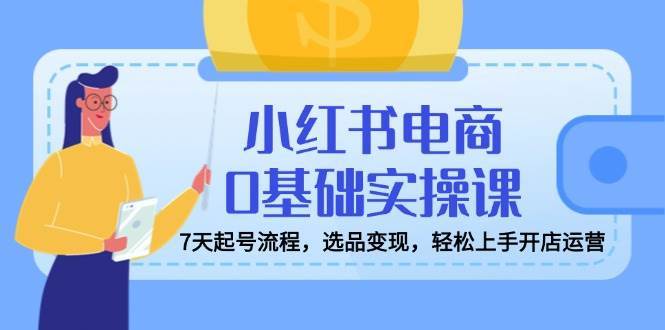 小红书电商0基础实操课，7天起号流程，选品变现，轻松上手开店运营-三石淘金网