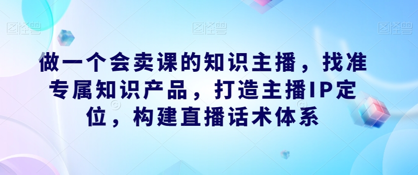 做一个会卖课的知识主播，找准专属知识产品，打造主播IP定位，构建直播话术体系-三石资源库