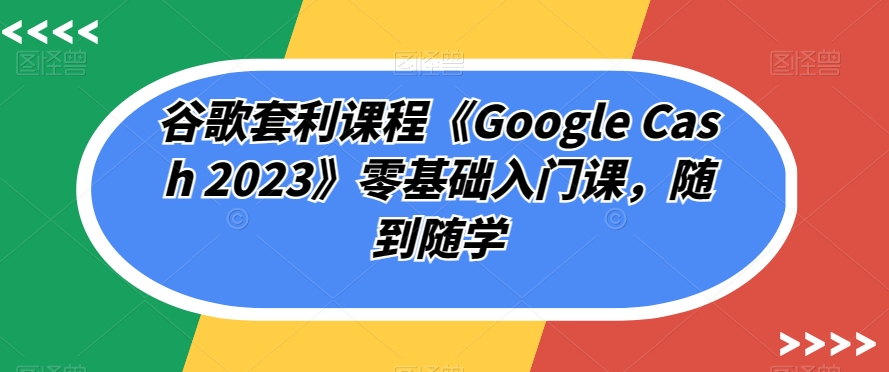 谷歌套利课程《Google Cash 2023》零基础入门课，随到随学-三石资源库