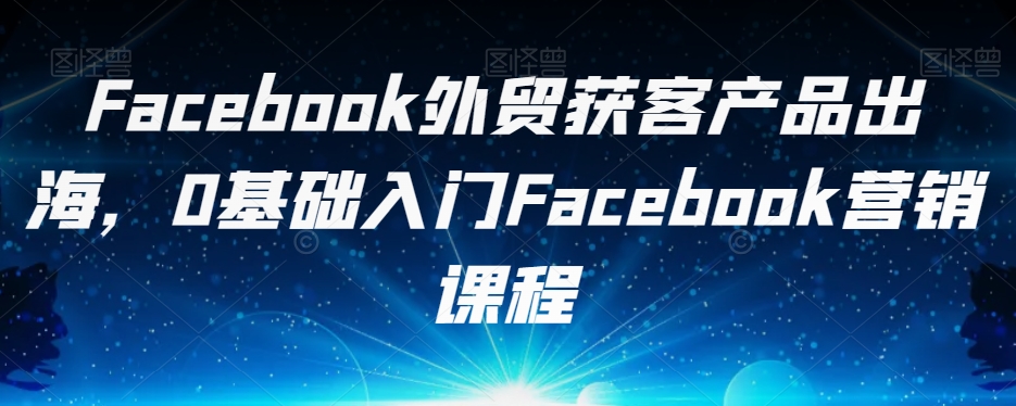 Facebook外贸获客产品出海，0基础入门Facebook营销课程-三石资源库