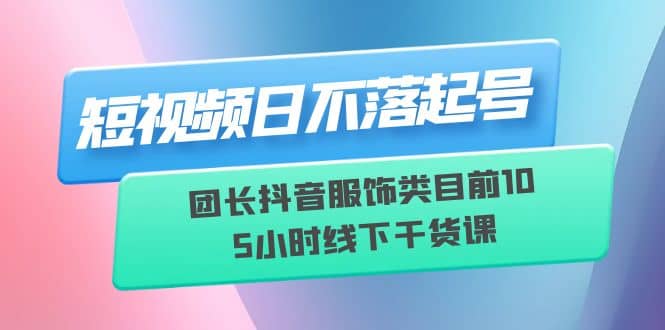 短视频日不落起号【6月11线下课】团长抖音服饰类目前10 5小时线下干货课-三石资源库