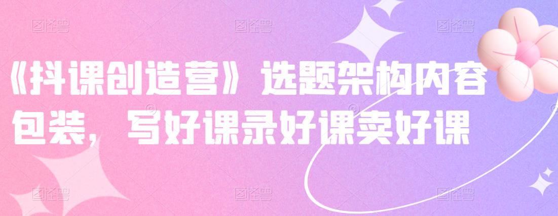 《抖课创造营》选题架构内容包装，写好课录好课卖好课-三石资源库