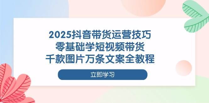 2025抖音带货运营技巧,零基础学短视频带货,千款图片万条文案全教程-三石资源库