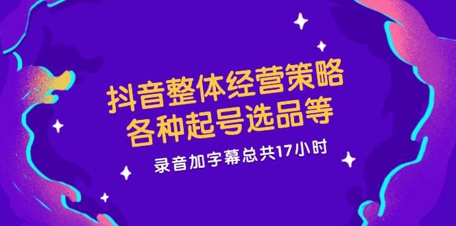 抖音整体经营策略，各种起号选品等，录音加字幕总共17小时-三石淘金网