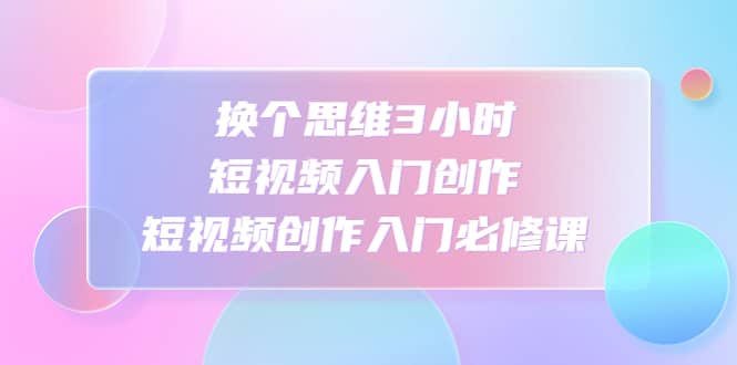 换个思维3小时短视频入门创作，短视频创作入门必修课-三石资源库