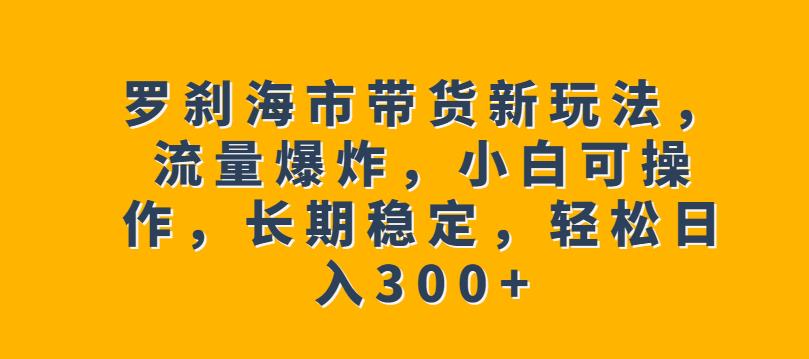 罗刹海市带货新玩法，流量爆炸，小白可操作，长期稳定，轻松日入300+【揭秘】-三石资源库