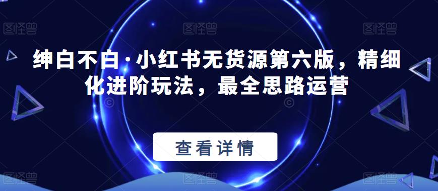 绅白不白·小红书无货源第六版，精细化进阶玩法，最全思路运营-三石淘金网