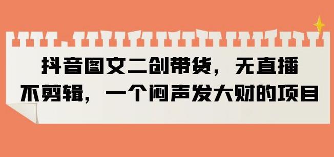 抖音图文二创带货，无直播，不剪辑，一个闷声发大财的项目【揭秘】-三石淘金网