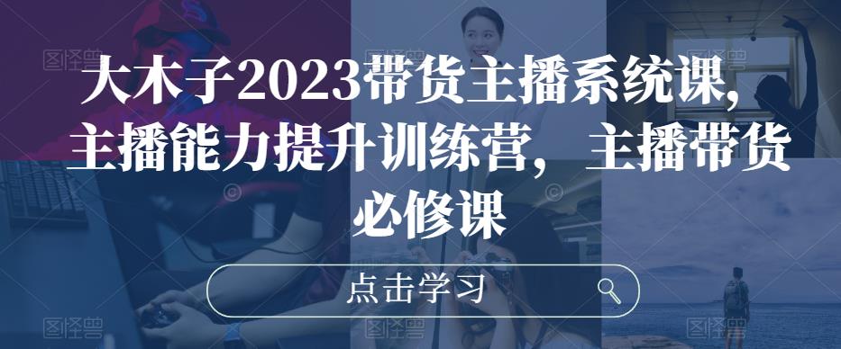 大木子2023带货主播系统课，主播能力提升训练营，主播带货必修课-三石淘金网