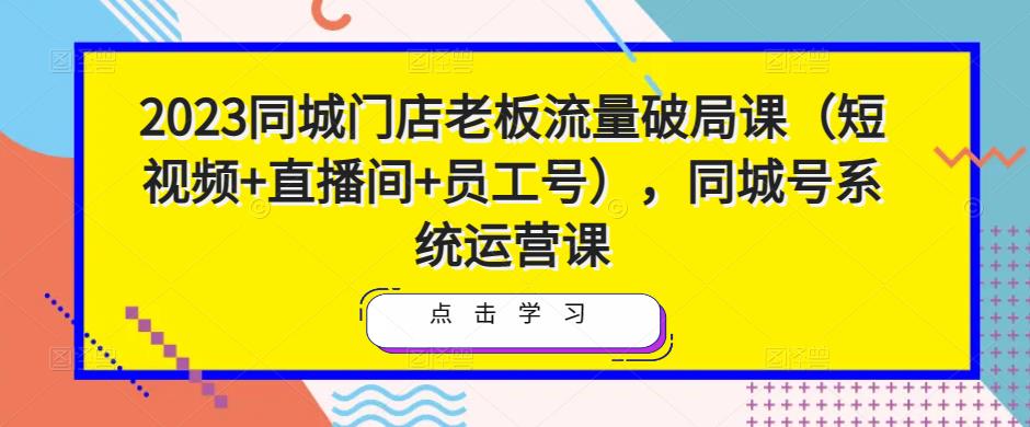 2023同城门店老板流量破局课（短视频+直播间+员工号），同城号系统运营课-三石淘金网
