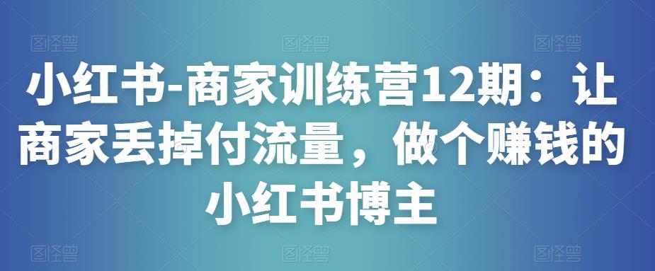 小红书-商家训练营12期：让商家丢掉付流量，做个赚钱的小红书博主-三石资源库