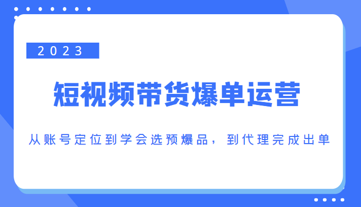 2023短视频带货爆单运营，从账号定位到学会选预爆品，到代理完成出单（价值1250元）-三石资源库