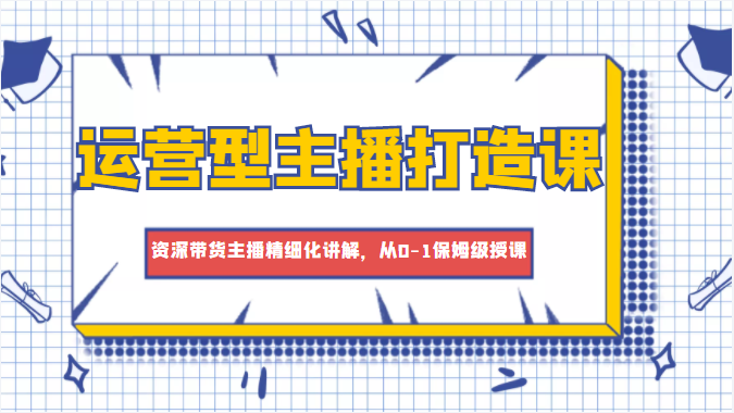 运营型主播打造课，资深带货主播精细化讲解，从0-1保姆级授课-三石淘金网