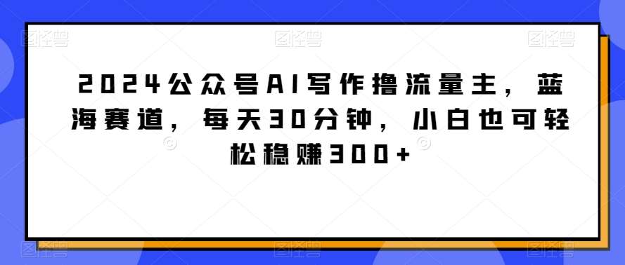 2024公众号AI写作撸流量主，蓝海赛道，每天30分钟，小白也可轻松稳赚300+【揭秘】-三石资源库
