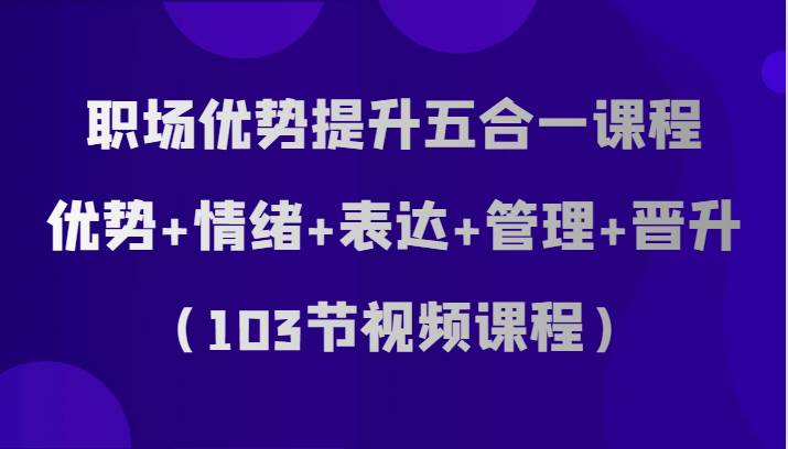 职场优势提升五合一课程，优势+情绪+表达+管理+晋升（103节视频课程）-三石资源库