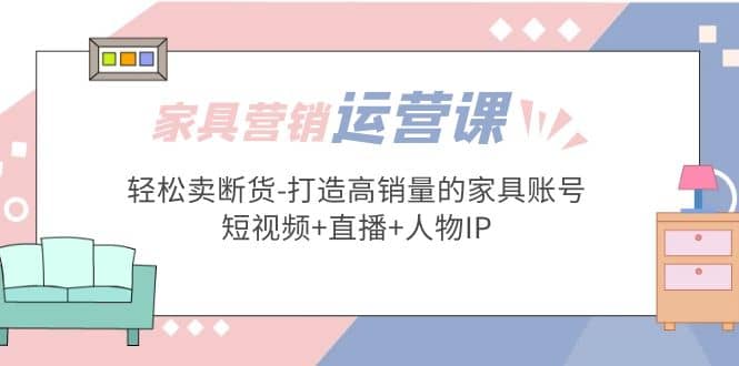 家具营销·运营实战 轻松卖断货-打造高销量的家具账号(短视频+直播+人物IP)-三石资源库