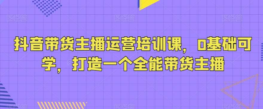 抖音带货主播运营培训课，0基础可学，打造一个全能带货主播-三石资源库