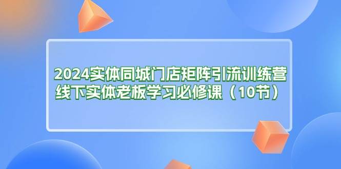 （11258期）2024实体同城门店矩阵引流训练营，线下实体老板学习必修课（10节）-三石资源库