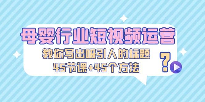 母婴行业短视频运营：教你写个吸引人的标题，45节课+45个方法-三石资源库