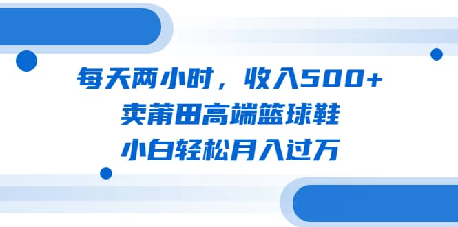 每天两小时，收入500+，卖莆田高端篮球鞋，小白轻松月入过万（教程+素材）-三石资源库