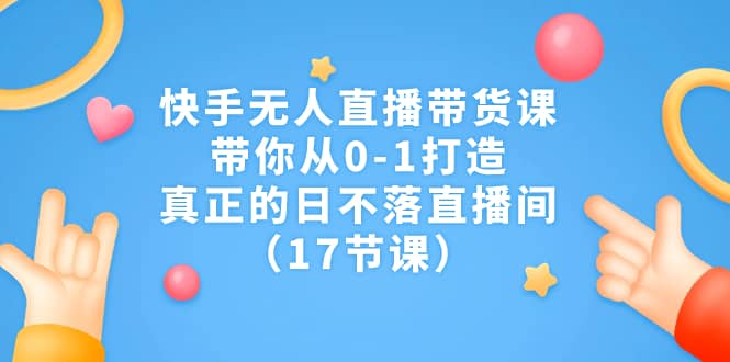 快手无人直播带货课，带你从0-1打造，真正的日不落直播间（17节课）-三石资源库