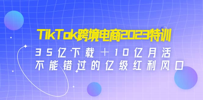 TikTok跨境电商2023特训：35亿下载＋10亿月活，不能错过的亿级红利风口-三石资源库