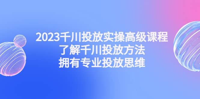 2023千川投放实操高级课程：了解千川投放方法，拥有专业投放思维-三石资源库