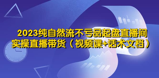 2023纯自然流不亏品起盘直播间，实操直播带货（视频课+话术文档）-三石资源库