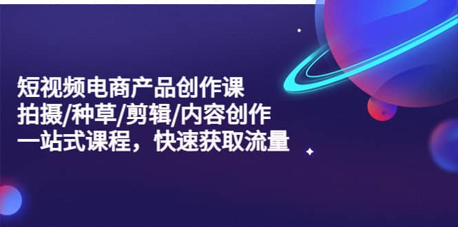 短视频电商产品创作课，拍摄/种草/剪辑/内容创作/一站式课程 快速获取流量-三石资源库