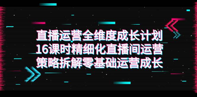 （7582期）直播运营-全维度 成长计划，16课时精细化直播间运营策略拆解零基础运营成长-三石资源库