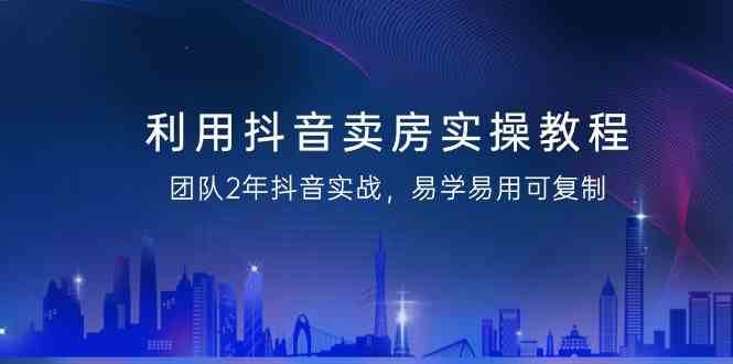 利用抖音卖房实操教程，团队2年抖音实战，易学易用可复制（无水印课程）-三石淘金网