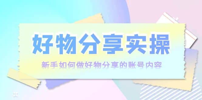 好物分享实操：新手如何做好物分享的账号内容，实操教学-三石资源库