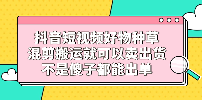 抖音短视频好物种草，混剪搬运就可以卖出货，不是傻子都能出单-三石资源库