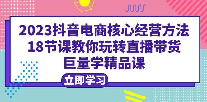 2023抖音电商核心经营方法：18节课教你玩转直播带货，巨量学精品课-三石资源库