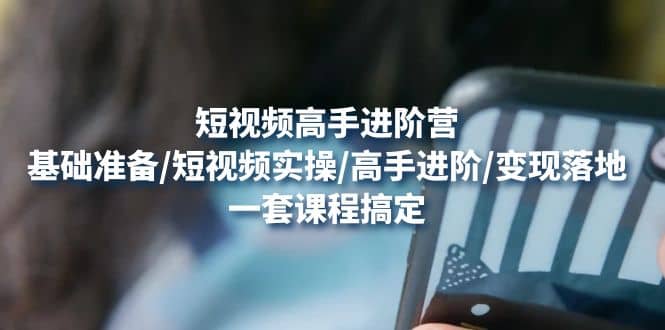 短视频高手进阶营：基础准备/短视频实操/高手进阶/变现落地，一套搞定-三石资源库