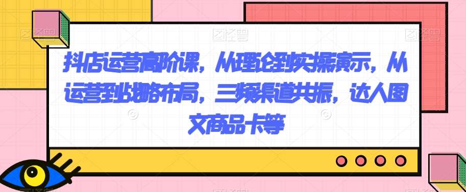 抖店运营高阶课，从理论到实操演示，从运营到战略布局，三频渠道共振，达人图文商品卡等-三石资源库