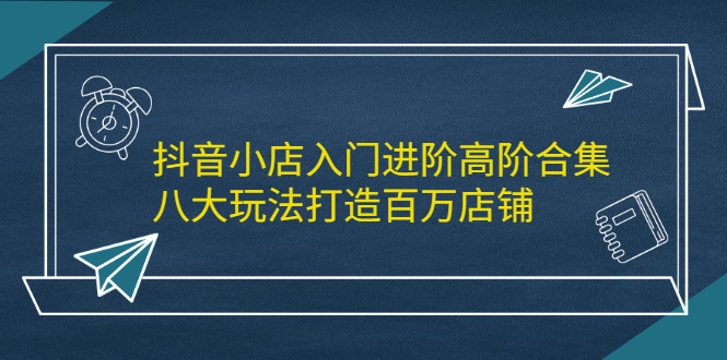 抖音小店入门进阶高阶合集，八大玩法打造百万店铺-三石淘金网