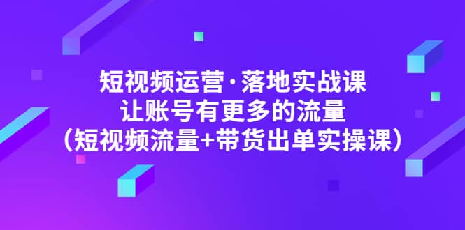短视频运营·落地实战课 让账号有更多的流量（短视频流量+带货出单实操）-三石资源库