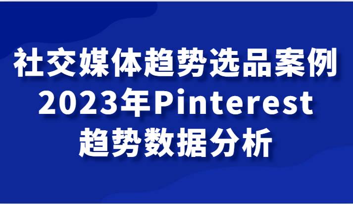 社交媒体趋势选品案例，2023年Pinterest趋势数据分析课-三石资源库