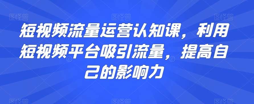 短视频流量运营认知课，利用短视频平台吸引流量，提高自己的影响力-三石淘金网