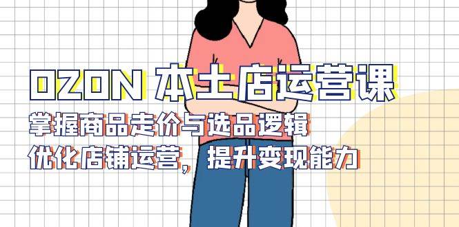 （13788期）OZON 本土店运营课，掌握商品走价与选品逻辑，优化店铺运营，提升变现能力-三石资源库