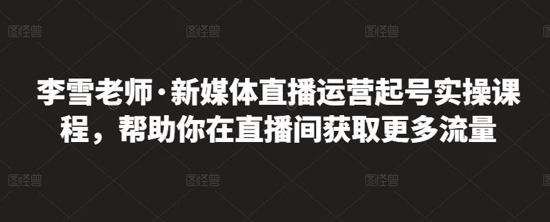李雪老师·新媒体直播运营起号实操课程，帮助你在直播间获取更多流量-三石资源库