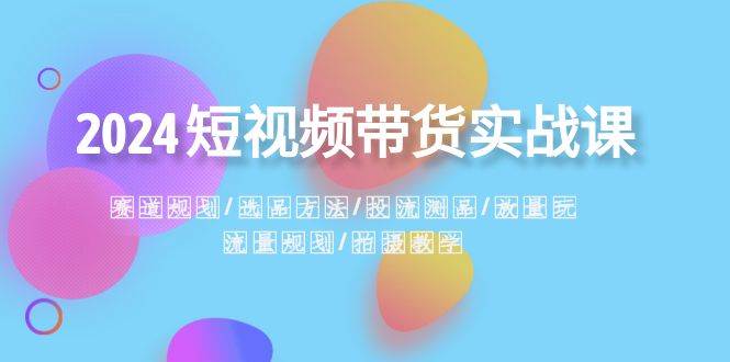 2024短视频带货实战课：赛道规划·选品方法·投流测品·放量玩法·流量规划-三石淘金网